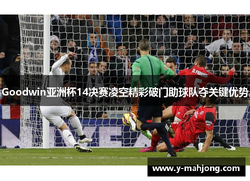 Goodwin亚洲杯14决赛凌空精彩破门助球队夺关键优势