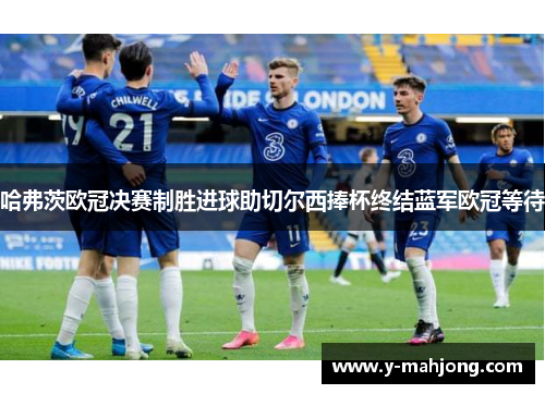 哈弗茨欧冠决赛制胜进球助切尔西捧杯终结蓝军欧冠等待
