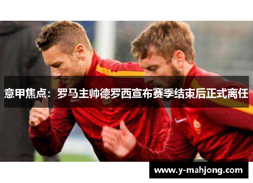 意甲焦点：罗马主帅德罗西宣布赛季结束后正式离任