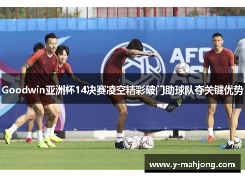 Goodwin亚洲杯14决赛凌空精彩破门助球队夺关键优势