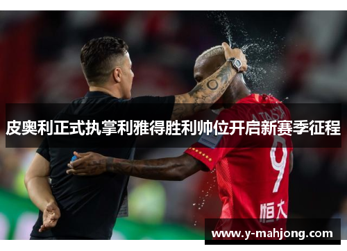 皮奥利正式执掌利雅得胜利帅位开启新赛季征程 皮奥利正式执掌利雅得胜利帅位开启新赛季征程