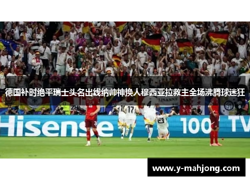 德国补时绝平瑞士头名出线纳帅神换人穆西亚拉救主全场沸腾球迷狂 德国补时绝平瑞士头名出线纳帅神换人穆西亚拉救主全场沸腾球迷狂