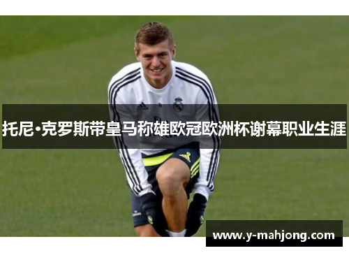 托尼·克罗斯带皇马称雄欧冠欧洲杯谢幕职业生涯